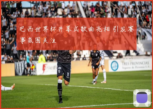 巴西世界杯开幕式歌曲亮相 引发赛事氛围关注